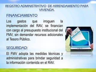REGISTRO ADMINISTRATIVO DE ARRENDAMIENTO PARA
VIVIENDA.
FINANCIAMIENTO
Los gastos que irroguen la
implementación del RAV, se financian
con cargo al presupuesto institucional del
FMV, sin demandar recursos adicionales
al Tesoro Público.
SEGURIDAD:
El FMV adopta las medidas técnicas y
administrativas para brindar seguridad a
la información contenida en el RAV.
 