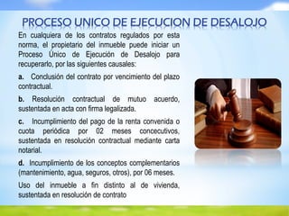 En cualquiera de los contratos regulados por esta
norma, el propietario del inmueble puede iniciar un
Proceso Único de Ejecución de Desalojo para
recuperarlo, por las siguientes causales:
a. Conclusión del contrato por vencimiento del plazo
contractual.
b. Resolución contractual de mutuo acuerdo,
sustentada en acta con firma legalizada.
c. Incumplimiento del pago de la renta convenida o
cuota periódica por 02 meses concecutivos,
sustentada en resolución contractual mediante carta
notarial.
d. Incumplimiento de los conceptos complementarios
(mantenimiento, agua, seguros, otros), por 06 meses.
Uso del inmueble a fin distinto al de vivienda,
sustentada en resolución de contrato
PROCESO UNICO DE EJECUCION DE DESALOJO
 