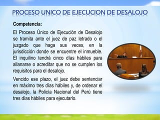Competencia:
El Proceso Único de Ejecución de Desalojo
se tramita ante el juez de paz letrado o el
juzgado que haga sus veces, en la
jurisdicción donde se encuentre el inmueble.
El inquilino tendrá cinco días hábiles para
allanarse o acreditar que no se cumplen los
requisitos para el desalojo.
Vencido ese plazo, el juez debe sentenciar
en máximo tres días hábiles y, de ordenar el
desalojo, la Policía Nacional del Perú tiene
tres días hábiles para ejecutarlo.
PROCESO UNICO DE EJECUCION DE DESALOJO
 