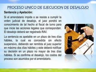 Sentencia y Apelación:
Si el arrendatario impide o se resiste a cumplir la
orden judicial de desalojo, el juez pondrá en
conocimiento de tal hecho al fiscal de turno para
que inicie las acciones legales que correspondan.
El desalojo deberá ser registrado RAV.
La sentencia es apelable en un plazo de tres días
hábiles, la cual es concedida sin efecto
suspensivo, debiendo ser remitida al juez superior
en máximo dos días hábiles y este deberá notificar
su decisión en un plazo no mayor de tres días
hábiles. Si se confirma el desalojo, los costos del
proceso son asumidos por el arrendatario.
PROCESO UNICO DE EJECUCION DE DESALOJO
 