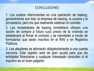 CONCLUSIONES
1. Los sujetos intervinientes en una operación de leasing,
generalmente son tres: la empresa de leasing, la usuaria y la
proveedora; pero los que realmente celebran el contrato.
2. Las modalidades de leasing inmobiliario ofrecen una
opción de compra a futuro cuyo precio de la vivienda se
establecerá al firmar el contrato y se tramitarán a través de
formularios que serán inscritos en el RAV y en Registros
Públicos.
3. Los alquileres se abonarán obligatoriamente a una cuenta
bancaria. Este registro será de gran ayuda para que las
entidades financieras y cualquier interesado consulten si el
inquilino es un buen pagador.
 