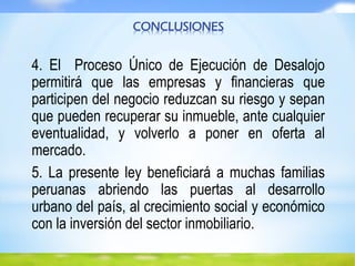 CONCLUSIONES
4. El Proceso Único de Ejecución de Desalojo
permitirá que las empresas y financieras que
participen del negocio reduzcan su riesgo y sepan
que pueden recuperar su inmueble, ante cualquier
eventualidad, y volverlo a poner en oferta al
mercado.
5. La presente ley beneficiará a muchas familias
peruanas abriendo las puertas al desarrollo
urbano del país, al crecimiento social y económico
con la inversión del sector inmobiliario.
 