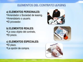 ELEMENTOS DEL CONTRATO LEASING
a) ELEMENTOS PERSONALES:
•Arrendador o Sociedad de leasing.
•Arrendatario o usuario.
•El proveedor.
b) ELEMENTOS REALES:
•La cosa objeto del contrato,
•El precio.
c) ELEMENTOS ESPECIALES:
•El plazo.
•La opción de compra.
 