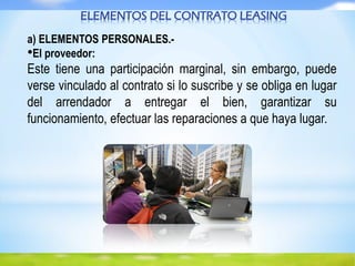 ELEMENTOS DEL CONTRATO LEASING
a) ELEMENTOS PERSONALES.-
•El proveedor:
Este tiene una participación marginal, sin embargo, puede
verse vinculado al contrato si lo suscribe y se obliga en lugar
del arrendador a entregar el bien, garantizar su
funcionamiento, efectuar las reparaciones a que haya lugar.
 