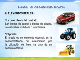 ELEMENTOS DEL CONTRATO LEASING
b) ELEMENTOS REALES.-
•La cosa objeto del contrato:
Son bienes de capital o bienes de equipo,
de naturaleza mobiliaria o inmobiliaria.
•El precio:
El precio es un elemento esencial, es la
contraprestación del arrendatario por
la utilización del bien, se trata de un
contrato oneroso.
 