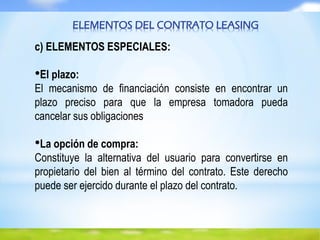ELEMENTOS DEL CONTRATO LEASING
c) ELEMENTOS ESPECIALES:
•El plazo:
El mecanismo de financiación consiste en encontrar un
plazo preciso para que la empresa tomadora pueda
cancelar sus obligaciones
•La opción de compra:
Constituye la alternativa del usuario para convertirse en
propietario del bien al término del contrato. Este derecho
puede ser ejercido durante el plazo del contrato.
 