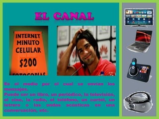 Es el medio por el cual se envían los
mensajes.
Puede ser un libro, un periódico, la televisión,
el cine, la radio, el teléfono, un cartel, un
letrero o las ondas acústicas en una
conversación, etc.
 