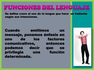 Se define como el uso de la lengua que hace un hablante
según sus intenciones.
Cuando emitimos un
mensaje, ponemos énfasis en
uno de los factores
comunicativos, entonces
podemos decir que se
privilegia una función
determinada.
 