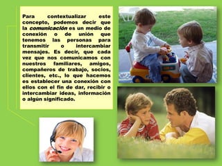 Para contextualizar este
concepto, podemos decir que
la comunicación es un medio de
conexión o de unión que
tenemos las personas para
transmitir o intercambiar
mensajes. Es decir, que cada
vez que nos comunicamos con
nuestros familiares, amigos,
compañeros de trabajo, socios,
clientes, etc., lo que hacemos
es establecer una conexión con
ellos con el fin de dar, recibir o
intercambiar ideas, información
o algún significado.
 