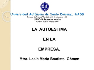 Universidad Autónoma de Santo Domingo, UASD
Primada de América * Fundada el 28 de octubre de 1538
UASD-Subcentro Neyba
Fundado el 25 de Julio del 2009
LA AUTOESTIMA
EN LA
EMPRESA.
Mtra. Lesia María Bautista Gómez
 