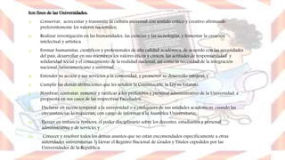 Son fines de las Universidades:
a) Conservar, acrecentar y transmitir la cultura universal con sentido crítico y creativo afirmando
preferentemente los valores nacionales;
b) Realizar investigación en las humanidades, las ciencias y las tecnologías, y fomentar la creación
intelectual y artística.
c) Formar humanistas, científicos y profesionales de alta calidad académica, de acuerdo con las necesidades
del país, desarrollar en sus miembros los valores éticos y cívicos, las actitudes de responsabilidad y
solidaridad social y el conocimiento de la realidad nacional, así como la necesidad de la integración
nacional, latinoamericano y universal.
d) Extender su acción y sus servicios a la comunidad, y promover su desarrollo integral; y
e) Cumplir las demás atribuciones que les señalen la Constitución, la Ley su Estatuto.
f) Nombrar, contratar, remover y ratificar a los profesores y personal administrativo de la Universidad, a
propuesta en sus casos de las respectivas Facultades;
i) Declarar en receso temporal a la universidad o a cualquiera de sus unidades académicas, cuando las
circunstancias lo requieran; con cargo de informar a la Asamblea Universitaria;
ii) Ejercer en instancia revisora, el poder disciplinario sobre los docentes, estudiantes y personal
administrativo y de servicio; y
iii) Conocer y resolver todos los demás asuntos que no están encomendados específicamente a otras
autoridades universitarias. l) Llevar el Registro Nacional de Grados y Títulos expedidos por las
Universidades de la República.
 