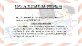 NUEVA LEY DEL SERVICIO CIVIL UNIVERSITARIO
 EL CONGRESO DE LA REPUBLICA DEL PERU; Ha dado la
siguiente ley: (LEY N° 23733)
DISPOSICIONES GENERALES
Las Universidades están integradas por profesores, estudiantes y
graduados. Se dedican al estudio, la investigación, la educación y
la difusión del saber y la cultura, y a su extensión y proyección
sociales. Tienen autonomía académica, económica, normativa y
administrativa, dentro de la ley.
 