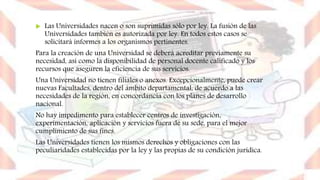  Las Universidades nacen o son suprimidas sólo por ley. La fusión de las
Universidades también es autorizada por ley. En todos estos casos se
solicitará informes a los organismos pertinentes.
Para la creación de una Universidad se deberá acreditar previamente su
necesidad, así como la disponibilidad de personal docente calificado y los
recursos que aseguren la eficiencia de sus servicios.
Una Universidad no tienen filiales o anexos. Excepcionalmente, puede crear
nuevas Facultades, dentro del ámbito departamental, de acuerdo a las
necesidades de la región, en concordancia con los planes de desarrollo
nacional.
No hay impedimento para establecer centros de investigación,
experimentación, aplicación y servicios fuera de su sede, para el mejor
cumplimiento de sus fines.
Las Universidades tienen los mismos derechos y obligaciones con las
peculiaridades establecidas por la ley y las propias de su condición jurídica.
 