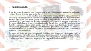  FUNCIONAMIENTO:
Si ya los roles de control que concentraría la superintendencia generaban furibundas
réplicas, lo que terminó por gestar las protestas programadas para hoy desde distintos
frentes universitarios es la facultad que esta nueva entidad tendría para autorizar la
creación y funcionamiento de universidades públicas o privadas. De esta manera la Sunau
asumirá una tarea que antes ejercía exclusiva e íntegramente el Consejo Nacional de
Autorización y Funcionamiento de Universidades (Conafu). Es decir, antes de la constitución
de universidad alguna, la superintendencia debe dar el visto bueno al cumplimiento de
distintos requisitos. Entre estos, contar con al menos dos facultades cuyas carreras
profesionales propuestas satisfagan las demandas que arroje un estudio de mercado
previamente realizado, acreditar un plan de desarrollo institucional así como capacidad de
inversión y/o financiamiento.
En caso se trate de una universidad pública, tres miembros designados por la
superintendencia harán las veces de Comisión Organizadora de la nueva sede de estudios
ya aprobada. Si fuera una privada, la comisión será integrada por tres personas que elegirá
la superintendencia entre cinco propuestas por los potenciales fundadores.
 
