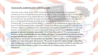 EVALUACIÓN, ACREDITACIÓN Y CERTIFICACIÓN:
Tal como ocurre desde el año 2006, el Sistema Nacional de Evaluación, Acreditación y
Certificación de la Calidad Educativa (Sineace) estará a cargo de los procesos que corresponden
para el mejoramiento de la calidad educativa. En este acápite, el proyecto de ley puntualiza que
la ‘Acreditación’ está referida al reconocimiento público y temporal de la institución educativa,
área o carrera profesional que ha participado de un proceso evaluatorio. Mientras que la
‘Certificación’ es el reconocimiento público y temporal de las competencias adquiridas para
ejercer funciones profesionales o laborales. La Superintendencia supervisará los resultados que
el Sineace emita y si la calidad de una determinada universidad o facultad no fuera la adecuada
durante, por ejemplo, tres veces consecutivas (que podrían ser en 7 años), también tendrá la
potestad de ejecutar los cierres respectivos. O sea, clausurar y disolver. Pero ¿es necesario el
veredicto de una superintendencia aun cuando, por lógica, la universidad no acreditada tendría
obligatoriamente que cerrar? Mora ha declarado que si bien la Comisión de Educación busca
que el Sineace sea un ente con autonomía presupuestal y administrativa, este “no puede
establecerse como juez y parte del proceso”. “No puede fiscalizar la calidad y luego cerrar. Hay
otras normas para mejorar la educación. Sineace informará a la Superintendencia qué pasa con
determinadas universidades y cómo va la evaluación de calidad, porque ahora va a ser
obligatoria”.
 