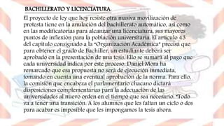 BACHILLERATO Y LICENCIATURA:
El proyecto de ley que hoy resiste otra masiva movilización de
protesta tiene en la anulación del bachillerato automático, así como
en las modificatorias para alcanzar una licenciatura, sus mayores
puntos de inflexión para la población universitaria. El artículo 43
del capítulo consignado a la “Organización Académica” precisa que
para obtener el grado de Bachiller, un estudiante deberá ser
aprobado en la presentación de una tesis. Ello se sumará al pago que
cada universidad indica por este proceso. Daniel Mora ha
remarcado que esa propuesta no será de ejecución inmediata,
tomando en cuenta una eventual aprobación de la norma. Para ello,
la comisión que encabeza el parlamentario chacano dictará
disposiciones complementarias para la adecuación de las
universidades al nuevo orden en el tiempo que sea necesario. “Todo
va a tener una transición. A los alumnos que les faltan un ciclo o dos
para acabar es imposible que les impongamos la tesis ahora.
 