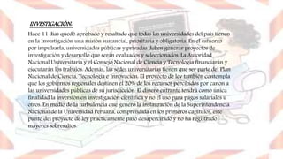INVESTIGACIÓN:
Hace 11 días quedó aprobado y resaltado que todas las universidades del país tienen
en la Investigación una misión sustancial, prioritaria y obligatoria. En el esfuerzo
por impulsarla, universidades públicas y privadas deben generar proyectos de
investigación y desarrollo que serán evaluados y seleccionados. La Autoridad
Nacional Universitaria y el Consejo Nacional de Ciencia y Tecnología financiarán y
ejecutarán los trabajos. Además, las sedes universitarias tienen que ser parte del Plan
Nacional de Ciencia, Tecnología e Innovación. El proyecto de ley también contempla
que los gobiernos regionales destinen el 20% de los recursos percibidos por canon a
las universidades públicas de su jurisdicción. El dinero entrante tendrá como única
finalidad la inversión en investigación científica y no el uso para pagos salariales u
otros. En medio de la turbulencia que generó la instauración de la Superintendencia
Nacional de la Universidad Peruana, comprendida en los primeros capítulos, este
punto del proyecto de ley prácticamente pasó desapercibido y no ha registrado
mayores sobresaltos.
 