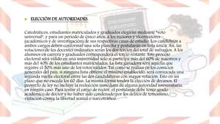  ELECCIÓN DE AUTORIDADES:
Catedráticos, estudiantes matriculados y graduados elegirán mediante “voto
universal”, y para un periodo de cinco años, a los rectores y vicerrectores
(académicos y de investigación) de sus respectivas casas de estudio. Los candidatos a
ambos cargos deben conformar una sola plancha y postularán en lista única. Así, las
votaciones de los docentes ordinarios serán los dos tercios del total de sufragios. A los
alumnos en carrera y graduados corresponderá el tercio restante. Este proceso
electoral será válido en una universidad solo si participa más del 60% de maestros y
más del 40% de los estudiantes matriculados. La lista ganadora será aquella que
registre el 50% más uno de los votos válidos. Tal como se realiza en los comicios
generales del país, si ninguna lista obtiene el mínimo establecido, será convocada una
segunda vuelta electoral entre las dos candidaturas con mayor votación. Esto en un
plazo que no exceda los 60 días. La misma forma tendrá la elección de decanos. El
proyecto de ley no incluye la reelección inmediata de alguna autoridad universitaria,
en ningún caso. Para tentar el cargo de rector, el postulante debe tener grado
académico de doctor y no haber sido condenado por los delitos de terrorismo,
violación contra la libertad sexual o narcotráfico.
por el nombramiento de rectores, vicerrectores y decanos.
 