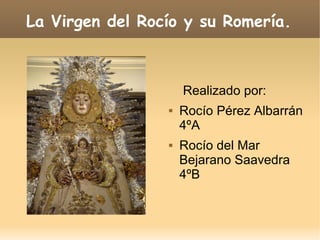 La Virgen del Rocío y su Romería.
Realizado por:
 Rocío Pérez Albarrán
4ºA
 Rocío del Mar
Bejarano Saavedra
4ºB
 