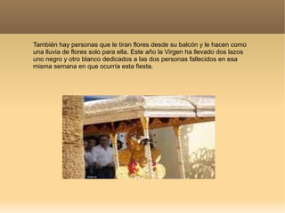 También hay personas que le tiran flores desde su balcón y le hacen como
una lluvia de flores solo para ella. Este año la Virgen ha llevado dos lazos
uno negro y otro blanco dedicados a las dos personas fallecidos en esa
misma semana en que ocurría esta fiesta.
 
