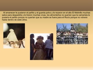 Al amanecer le pusieron el pañito y el guarda polvo y le rezaron en el alto El Molinillo muchas
salve para despedirla y le tiraron muchas vivas, los almonteños no querían que la camarista le
pusiera el pañito porque no querían que su madre se fuera para el Rocío porque no volvera
hasta dentro de siete años.
 