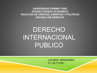 UNIVERSIDAD FERMIN TORO
VICERECTORADO ACADEMICO
FACULTAD DE CIENCIAS JURIDICAS Y POLITICAS
ESCUELA DE DERECHO
DERECHO
INTERNACIONAL
PUBLICO
LOLIMAR HERNANDEZ
C.I: 24.712.841
 