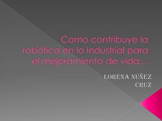 Como contribuye la robótica en lo Industrial para el mejoramiento de vida…                                                     Lorena Núñez Cruz 