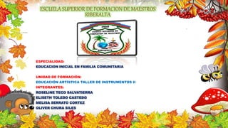 ESCUELA SUPERIOR DE FORMACION DE MAESTROS
RIBERALTA
ESPECIALIDAD:
EDUCACION INICIAL EN FAMILIA COMUNITARIA
UNIDAD DE FORMACIÓN:
EDUCACIÓN ARTÍSTICA TALLER DE INSTRUMENTOS II
INTEGRANTES:
ROSELINE TECO SALVATIERRA
ELISETH TOLEDO CASTEDO
MELISA SERRATO CORTEZ
OLIVER CHURA SILES
 