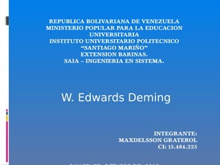 REPUBLICA BOLIVARIANA DE VENEZUELA
MINISTERIO POPULAR PARA LA EDUCACION
UNIVERSITARIA
INSTITUTO UNIVERSITARIO POLITECNICO
“SANTIAGO MARIÑO”
EXTENSION BARINAS.
SAIA – INGENIERIA EN SISTEMA.
 
 
 
 
 W. Edwards Deming
 
  
 
INTEGRANTE:
MAXDELSSON GRATEROL
CI: 15.484.225
 
 
 