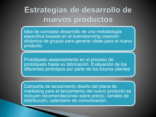 Idea de concepto desarrollo de una metodología
especifica basada en el brainstorming creación
dinámica de grupos para generar ideas para el nuevo
producto.
Prototipado asesoramiento en el proceso de
prototipado hasta su fabricación. Evaluación de los
diferentes prototipos por parte de los futuros clientes
Campaña de lanzamiento diseño del plana de
marketing para el lanzamiento del nuevo producto se
incluyen recomendaciones sobre precio, canales de
distribución, calendario de comunicación.
 