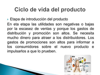  Etapa de introducción del producto
En eta etapa las utilidades son negativas o bajas
por la escasez de ventas y porque los gastos de
distribución y promoción son altos. Se necesita
mucho dinero para atraer a los distribuidores. Los
gastos de promociones son altos para informar a
los consumidores sobre el nuevo producto e
impulsarlos a que lo prueben.
 