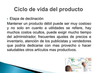  Etapa de declinación
Mantener un producto débil puede ser muy costoso
y no solo en cuanto a utilidades se refiere, hay
muchos costos ocultos, puede exigir mucho tiempo
del administrador, frecuentes ajustes de precios e
inventario, atención de los publicistas y vendedores
que podría dedicarse con mas provecho o hacer
saludables otros artículos mas productivos.
 