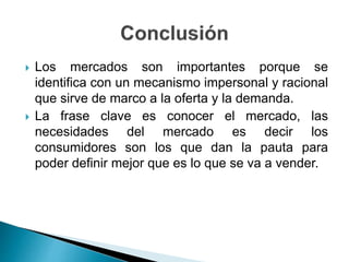 Los mercados son importantes porque se
identifica con un mecanismo impersonal y racional
que sirve de marco a la oferta y la demanda.
 La frase clave es conocer el mercado, las
necesidades del mercado es decir los
consumidores son los que dan la pauta para
poder definir mejor que es lo que se va a vender.
 