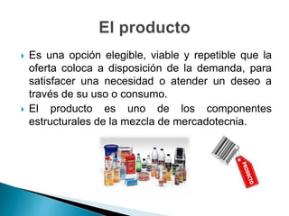  Es una opción elegible, viable y repetible que la
oferta coloca a disposición de la demanda, para
satisfacer una necesidad o atender un deseo a
través de su uso o consumo.
 El producto es uno de los componentes
estructurales de la mezcla de mercadotecnia.
 