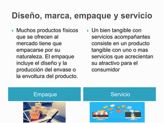 Empaque Servicio
 Muchos productos físicos
que se ofrecen al
mercado tiene que
empacarse por su
naturaleza. El empaque
incluye el diseño y la
producción del envase o
la envoltura del producto.
 Un bien tangible con
servicios acompañantes
consiste en un producto
tangible con uno o mas
servicios que acrecientan
su atractivo para el
consumidor
 