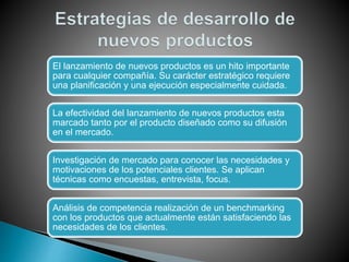 El lanzamiento de nuevos productos es un hito importante
para cualquier compañía. Su carácter estratégico requiere
una planificación y una ejecución especialmente cuidada.
La efectividad del lanzamiento de nuevos productos esta
marcado tanto por el producto diseñado como su difusión
en el mercado.
Investigación de mercado para conocer las necesidades y
motivaciones de los potenciales clientes. Se aplican
técnicas como encuestas, entrevista, focus.
Análisis de competencia realización de un benchmarking
con los productos que actualmente están satisfaciendo las
necesidades de los clientes.
 