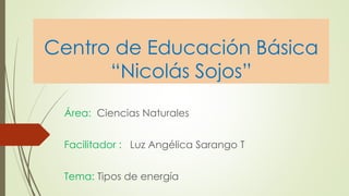 Centro de Educación Básica 
“Nicolás Sojos” 
Área: Ciencias Naturales 
Facilitador : Luz Angélica Sarango T 
Tema: Tipos de energía 
 