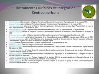 Instrumentos Jurídicos de Integración
                       Centroamericana

    Tercer Protocolo al Convenio sobre el Régimen Arancelario y Aduanero Centroamericano. Vigencia desde el 15 de enero de 1997.
   Segundo Protocolo sobre el Régimen Arancelario y Aduanero Centroamericano. Vigencia desde el 15 de enero de 1997.
    Adhesión de Honduras al Convenio del Régimen Arancelario y Aduanero Centroamericano, al Anexo B y al Protocolo del 9 de enero de
    1992. Vigencia desde el 12 de Febrero de 1993.
   Protocolo de Modificación al Código Aduanero Uniforme Centroamericano (CAUCA II). Vigencia desde el 1o de julio de 1996.
    Protocolo al Tratado General de Integración Económica Centroamericana (Protocolo de Guatemala). Vigencia desde el 17 de agosto de
    1995.
   Protocolo al Convenio sobre el Régimen Arancelario y Aduanero Centroamericano. Vigencia desde el 28 de febrero de 1993.
   Protocolo de Tegucigalpa a la Carta de la Organización de los Estados Centroamericanos (ODECA). Vigencia desde el 23 de julio de 1992.
    Convenio de Legislación sobre el Valor Aduanero de las Mercancías, Anexo B del Convenio sobre el Régimen Arancelario y Aduanero
    Centroamericano. Vigencia en la fecha de depósito de cada país. Vigente.
   Convenio sobre el Régimen Arancelario y Aduanero. Vigente desde el 18 de septiembre de 1985.
   Protocolo al Tratado General de Integración Económica Centroamericana.
    Protocolo al Tratado General de Integración Económica Centroamericana. Código Aduanero Uniforme Centroamericano. Vigente desde el
    6 de febrero de 1965.
    Adhesión de Costa Rica al Tratado General de Integración Económica Centroamericana. Derogado en lo que se opone al Protocolo de
    Guatemala del 29 de octubre de 1993.
    Protocolo al Tratado General de Integración Económica Centroamericana. Tegucigalpa, 16 de noviembre de 1962. Derogado en lo que se
    opone al Protocolo de Guatemala.
    Tratado de Asociación Económica (Tratado Tripartito). 27 de abril de 1960. No se exigió depósito en la Secretaría General de la
    ODECA, únicamente el canje de instrumentos de ratificación en las cancillerías.
    Tratado Multilateral de Libre Comercio e Integración Económica. Vigente en lo que no se oponga al Tratado General de Integración
    Económica. Vigente desde el 2 de junio de 1959
 