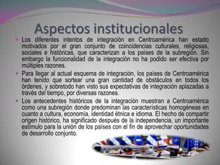 Aspectos institucionales
 Los diferentes intentos de integración en Centroamérica han estado
  motivados por el gran conjunto de coincidencias culturales, religiosas,
  sociales e históricas, que caracterizan a los países de la subregión. Sin
  embargo la funcionalidad de la integración no ha podido ser efectiva por
  múltiples razones.
 Para llegar al actual esquema de integración, los países de Centroamérica
  han tenido que sortear una gran cantidad de obstáculos en todos los
  órdenes, y sobretodo han visto sus expectativas de integración aplazadas a
  través del tiempo, por diversas razones.
 Los antecedentes históricos de la integración muestran a Centroamérica
  como una subregión donde predominan las características homogéneas en
  cuanto a cultura, economía, identidad étnica e idioma. El hecho de compartir
  origen histórico, ha significado después de la independencia, un importante
  estímulo para la unión de los países con el fin de aprovechar oportunidades
  de desarrollo conjunto.
 