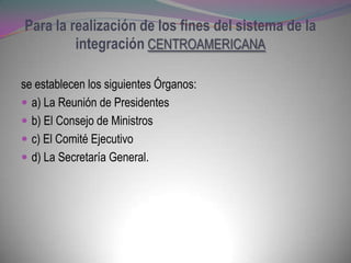 Para la realización de los fines del sistema de la
         integración CENTROAMERICANA

se establecen los siguientes Órganos:
 a) La Reunión de Presidentes
 b) El Consejo de Ministros
 c) El Comité Ejecutivo
 d) La Secretaría General.
 