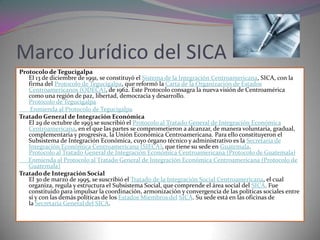 Marco Jurídico del SICA
Protocolo de Tegucigalpa
   El 13 de diciembre de 1991, se constituyó el Sistema de la Integración Centroamericana, SICA, con la
   firma del Protocolo de Tegucigalpa, que reformó la Carta de la Organización de Estados
   Centroamericanos (ODECA), de 1962. Este Protocolo consagra la nueva visión de Centroamérica
   como una región de paz, libertad, democracia y desarrollo.
   Protocolo de Tegucigalpa
    Enmienda al Protocolo de Tegucigalpa
Tratado General de Integración Económica
   El 29 de octubre de 1993 se suscribió el Protocolo al Tratado General de Integración Económica
   Centroamericana, en el que las partes se comprometieron a alcanzar, de manera voluntaria, gradual,
   complementaria y progresiva, la Unión Económica Centroamericana. Para ello constituyeron el
   Subsistema de Integración Económica, cuyo órgano técnico y administrativo es la Secretaría de
   Integración Económica Centroamericana (SIECA), que tiene su sede en Guatemala.
   Protocolo al Tratado General de Integración Económica Centroamericana (Protocolo de Guatemala)
   Enmienda al Protocolo al Tratado General de Integración Económica Centroamericana (Protocolo de
   Guatemala)
Tratado de Integración Social
   El 30 de marzo de 1995, se suscribió el Tratado de la Integración Social Centroamericana, el cual
   organiza, regula y estructura el Subsistema Social, que comprende el área social del SICA. Fue
   constituido para impulsar la coordinación, armonización y convergencia de las políticas sociales entre
   sí y con las demás políticas de los Estados Miembros del SICA. Su sede está en las oficinas de
   la Secretaría General del SICA.
 