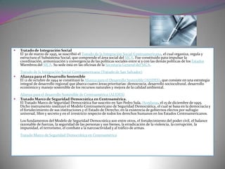    Tratado de Integración Social
    El 30 de marzo de 1995, se suscribió el Tratado de la Integración Social Centroamericana, el cual organiza, regula y
    estructura el Subsistema Social, que comprende el área social del SICA. Fue constituido para impulsar la
    coordinación, armonización y convergencia de las políticas sociales entre sí y con las demás políticas de los Estados
    Miembros del SICA. Su sede está en las oficinas de la Secretaría General del SICA.
    Tratado de la Integración Social Centroamericana (Tratado de San Salvador)
   Alianza para el Desarrollo Sostenible
    El 12 de octubre de 1994 se constituyó la Alianza para el Desarrollo Sostenible (ALIDES), que consiste en una estrategia
    integral de desarrollo regional que abarca cuatro áreas prioritarias: democracia, desarrollo sociocultural, desarrollo
    económico y manejo sostenible de los recursos naturales y mejora de la calidad ambiental.
    Alianza para el desarrollo Sostenible de Centroamérica (ALIDES)
   Tratado Marco de Seguridad Democrática en Centroamérica.
    El Tratado Marco de Seguridad Democrática fue suscrito en San Pedro Sula, Honduras, el 15 de diciembre de 1995.
    Dicho instrumento instituyó el Modelo Centroamericano de Seguridad Democrática, el cual se basa en la democracia y
    el fortalecimiento de sus instituciones y el Estado de Derecho; en la existencia de gobiernos electos por sufragio
    universal, libre y secreto y en el irrestricto respecto de todos los derechos humanos en los Estados Centroamericanos.
    Los fundamentos del Modelo de Seguridad Democrática son entre otros, el fortalecimiento del poder civil, el balance
    razonable de fuerzas, la seguridad de las personas y sus bienes, la erradicación de la violencia, la corrupción, la
    impunidad, el terrorismo, el combate a la narcoactividad y al tráfico de armas.
    Tratado Marco de Seguridad Democrática en Centroamérica
 