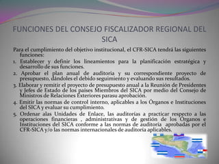 FUNCIONES DEL CONSEJO FISCALIZADOR REGIONAL DEL
                     SICA
Para el cumplimiento del objetivo institucional, el CFR-SICA tendrá las siguientes
   funciones:
1. Establecer y definir los lineamientos para la planificación estratégica y
   desarrollo de sus funciones.
2. Aprobar el plan anual de auditoria y su correspondiente proyecto de
   presupuesto, dándoles el debido seguimiento y evaluando sus resultados.
3. Elaborar y remitir el proyecto de presupuesto anual a la Reunión de Presidentes
   y Jefes de Estado de los países Miembros del SICA por medio del Consejo de
   Ministros de Relaciones Exteriores parasu aprobación.
4. Emitir las normas de control interno, aplicables a los Órganos e Instituciones
   del SICA y evaluar su cumplimiento.
5. Ordenar alas Unidades de Enlace, las auditorías a practicar respecto a las
   operaciones financieras , administrativas y de gestión de los Órganos e
   Instituciones del SICA conforme a las normas de auditoría aprobadas por el
   CFR-SICA y/o las normas internacionales de auditoría aplicables.
 