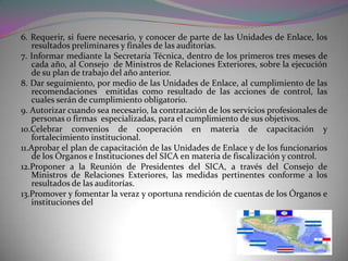 6. Requerir, si fuere necesario, y conocer de parte de las Unidades de Enlace, los
   resultados preliminares y finales de las auditorías.
7. Informar mediante la Secretaría Técnica, dentro de los primeros tres meses de
   cada año, al Consejo de Ministros de Relaciones Exteriores, sobre la ejecución
   de su plan de trabajo del año anterior.
8. Dar seguimiento, por medio de las Unidades de Enlace, al cumplimiento de las
   recomendaciones emitidas como resultado de las acciones de control, las
   cuales serán de cumplimiento obligatorio.
9. Autorizar cuando sea necesario, la contratación de los servicios profesionales de
   personas o firmas especializadas, para el cumplimiento de sus objetivos.
10.Celebrar convenios de cooperación en materia de capacitación y
   fortalecimiento institucional.
11.Aprobar el plan de capacitación de las Unidades de Enlace y de los funcionarios
   de los Órganos e Instituciones del SICA en materia de fiscalización y control.
12.Proponer a la Reunión de Presidentes del SICA, a través del Consejo de
   Ministros de Relaciones Exteriores, las medidas pertinentes conforme a los
   resultados de las auditorías.
13.Promover y fomentar la veraz y oportuna rendición de cuentas de los Órganos e
   instituciones del
 