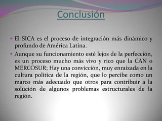 Conclusión

 El SICA es el proceso de integración más dinámico y
  profundo de América Latina.
 Aunque su funcionamiento esté lejos de la perfección,
  es un proceso mucho más vivo y rico que la CAN o
  MERCOSUR; Hay una convicción, muy enraizada en la
  cultura política de la región, que lo percibe como un
  marco más adecuado que otros para contribuir a la
  solución de algunos problemas estructurales de la
  región.
 