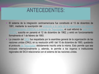 ANTECEDENTES:

 El sistema de la integración centroamericana fue constituido el 13 de diciembre de
  1991, mediante la suscripción del protocolo a la carta de la organización de estados
  centroamericanos (ODECA) o protocolo de Tegucigalpa, el cual reformó la carta de la
  ODECA, suscrita en panamá el 12 de diciembre de 1962; y entró en funcionamiento
  formalmente el 1 de febrero de 1993.
 La creación del SICA fue respaldada por la asamblea general de la organización de las
  naciones unidas (ONU), en su resolución a/48 l del 10 de diciembre de 1993, quedando
  el protocolo de Tegucigalpa debidamente inscrito ante la misma. Esto permite que sea
  invocado internacionalmente y, además, le permite a los órganos e instituciones
  regionales del SICA relacionarse con el sistema de las naciones unidas.
 