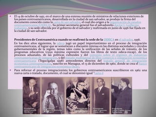    El 14 de octubre de 1951, en el marco de una extensa reunión de ministros de relaciones exteriores de
    los países centroamericanos, desarrollada en la ciudad de san salvador, se produjo la firma del
    documento conocido como la carta de san salvador, el cual dio origen a la organización de estados
    centroamericanos (ODECA). Su primer secretario general fue el salvadoreño doctor J. Guillermo
    trabanino, y su sede ofrecida por el gobierno de el salvador y reafirmada en junio de 1956 fue fijada en
    la ciudad de san salvador.

  Presidentes de Centroamérica cuando se reafirmó la sede de la ODECA en el salvador, 1956.
  En los diez años siguientes, la odeca jugó un papel importantísimo en el proceso de integración
  centroamericana, al lograr que se sometieran a discusión intensa en las distintas sociedades y círculos
  gubernamentales de la región, temas tales como la unificación de las señales de tránsito, de los
  programas educativos (cuya máxima expresión fueron los libros de texto odeca-rocap), de los
  procesos aduanales, de las políticas culturales y del convenio sobre el régimen de industrias
  centroamericanas de integración, y del tratado multilateral de libre comercio e integración económica
  centroamericana (Tegucigalpa 1958) antecedentes directos del tratado general de integración
  económica centroamericana, suscrito en Managua, el 13 de diciembre de 1960, donde se crea el banco
  centroamericano de integración económica (bcie).
 Para reforzar el proceso integracionista los gobiernos centroamericanos suscribieron en 1962 una
  nueva carta o tratado, documento, el cual se denominó igual “carta d
 