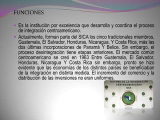 FUNCIONES

 Es la institución por excelencia que desarrolla y coordina el proceso
  de integración centroamericano.
 Actualmente, forman parte del SICA los cinco tradicionales miembros,
  Guatemala, El Salvador, Honduras, Nicaragua, Y Costa Rica, más las
  dos últimas incorporaciones de Panamá Y Belice. Sin embargo, el
  proceso desintegración tiene etapas anteriores. El mercado común
  centroamericano se creó en 1963 Entre Guatemala, El Salvador,
  Honduras, Nicaragua Y Costa Rica sin embargo, pronto se hizo
  evidente que las economías de los distintos países se beneficiaban
  de la integración en distinta medida. El incremento del comercio y la
  distribución de las inversiones no eran uniformes.
 