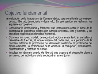 Objetivo fundamental
la realización de la integración de Centroamérica, para constituirla como región
   de paz, libertad, democracia y desarrollo. En ese sentido, se reafirman los
   siguientes propósitos:
 Consolidar la democracia y fortalecer sus instituciones sobre la base de la
   existencia de gobiernos electos por sufragio universal, libre y secreto, y del
   irrestricto respeto a los derechos humanos.
 Concretar un nuevo modelo de seguridad regional sustentado en un balance
   razonable de fuerzas, el fortalecimiento del poder civil, la superación de la
   pobreza extrema, la promoción del desarrollo sostenido, la protección del
   medio ambiente, la erradicación de la violencia, la corrupción, el terrorismo,
   el narcotráfico y el tráfico de armas.
 Impulsar un régimen amplio de libertad que asegure el desarrollo pleno y
   armonioso del individuo y de la sociedad en su conjunto.
 
