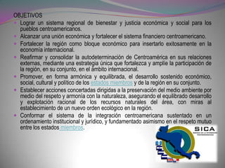 OBJETIVOS
 Lograr un sistema regional de bienestar y justicia económica y social para los
  pueblos centroamericanos.
 Alcanzar una unión económica y fortalecer el sistema financiero centroamericano.
 Fortalecer la región como bloque económico para insertarlo exitosamente en la
  economía internacional.
 Reafirmar y consolidar la autodeterminación de Centroamérica en sus relaciones
  externas, mediante una estrategia única que fortalezca y amplíe la participación de
  la región, en su conjunto, en el ámbito internacional.
 Promover, en forma armónica y equilibrada, el desarrollo sostenido económico,
  social, cultural y político de los estados miembros y de la región en su conjunto.
 Establecer acciones concertadas dirigidas a la preservación del medio ambiente por
  medio del respeto y armonía con la naturaleza, asegurando el equilibrado desarrollo
  y explotación racional de los recursos naturales del área, con miras al
  establecimiento de un nuevo orden ecológico en la región.
 Conformar el sistema de la integración centroamericana sustentado en un
  ordenamiento institucional y jurídico, y fundamentado asimismo en el respeto mutuo
  entre los estados miembros.
 
